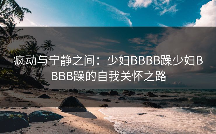 疯动与宁静之间:少妇BBBB躁少妇BBBB躁的自我关怀之路 疯动与宁静之间:少妇BBBB躁少妇BBBB躁的自我关怀之路