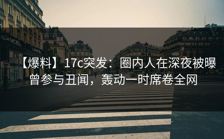 【爆料】17c突发：圈内人在深夜被曝曾参与丑闻，轰动一时席卷全网