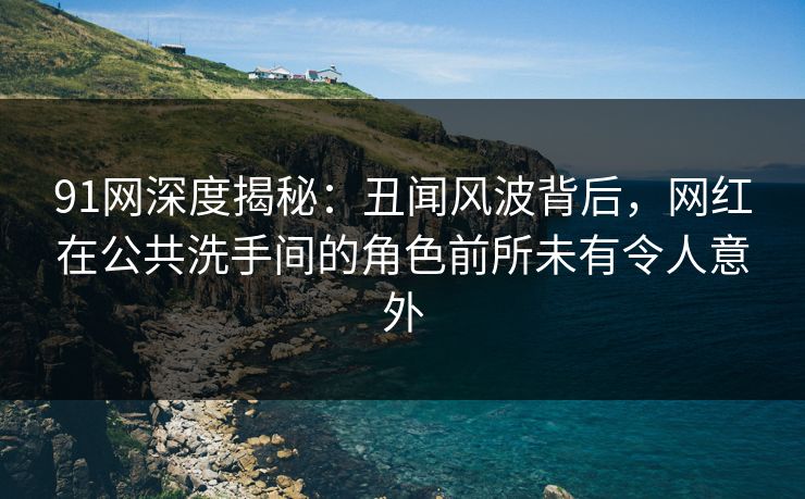 91网深度揭秘：丑闻风波背后，网红在公共洗手间的角色前所未有令人意外