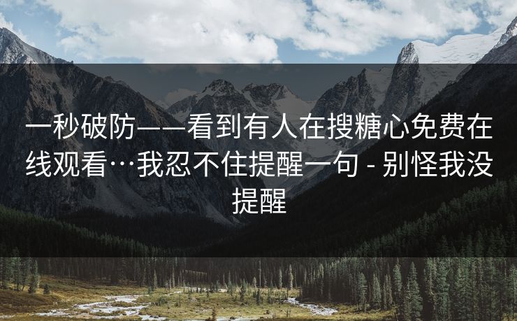 一秒破防——看到有人在搜糖心免费在线观看…我忍不住提醒一句 - 别怪我没提醒