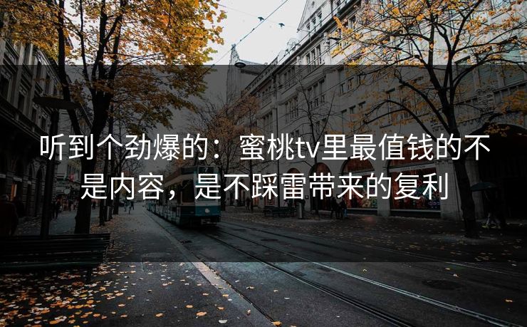 听到个劲爆的：蜜桃tv里最值钱的不是内容，是不踩雷带来的复利