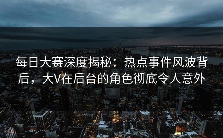 每日大赛深度揭秘：热点事件风波背后，大V在后台的角色彻底令人意外