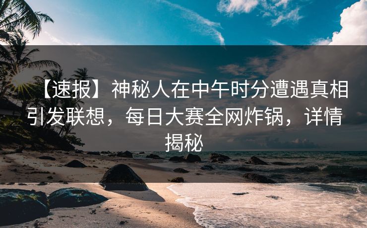 【速报】神秘人在中午时分遭遇真相引发联想，每日大赛全网炸锅，详情揭秘