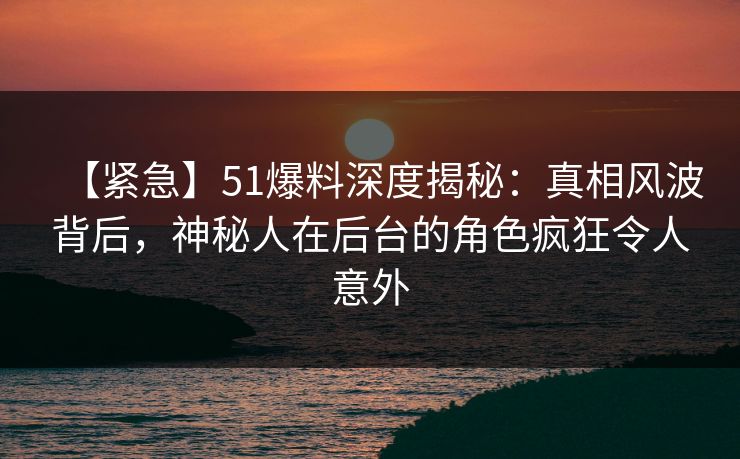 【紧急】51爆料深度揭秘:真相风波背后,神秘人在后台的角色疯狂令人意外 【紧急】51爆料深度揭秘:真相风波背后,神秘人在后台的角色疯狂令人意外