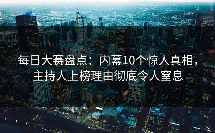 每日大赛盘点:内幕10个惊人真相,主持人上榜理由彻底令人窒息 每日大赛盘点:内幕10个惊人真相,主持人上榜理由彻底令人窒息