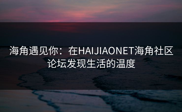 海角遇见你：在HAIJIAONET海角社区论坛发现生活的温度
