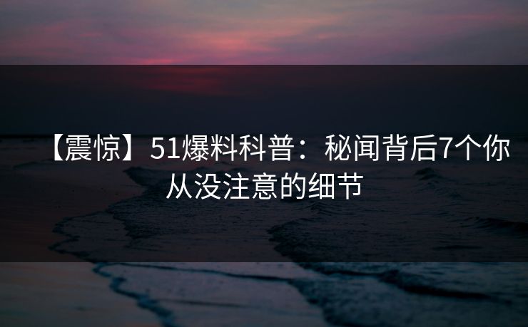 【震惊】51爆料科普:秘闻背后7个你从没注意的细节 【震惊】51爆料科普:秘闻背后7个你从没注意的细节