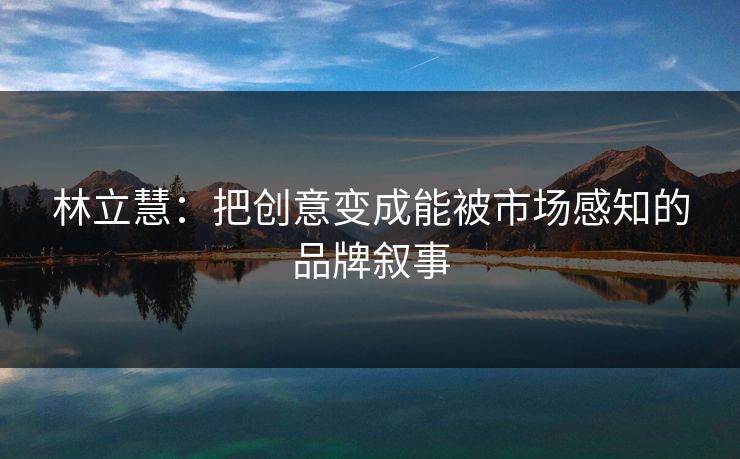 林立慧:把创意变成能被市场感知的品牌叙事 林立慧:把创意变成能被市场感知的品牌叙事