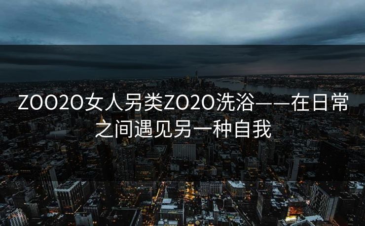 ZOO2O女人另类ZO2O洗浴——在日常之间遇见另一种自我