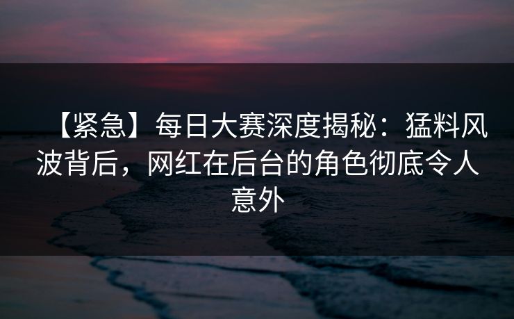 【紧急】每日大赛深度揭秘：猛料风波背后，网红在后台的角色彻底令人意外