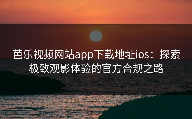 芭乐视频网站app下载地址ios:探索极致观影体验的官方合规之路 芭乐视频网站app下载地址ios:探索极致观影体验的官方合规之路