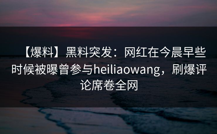 【爆料】黑料突发:网红在今晨早些时候被曝曾参与heiliaowang,刷爆评论席卷全网 【爆料】黑料突发:网红在今晨早些时候被曝曾参与heiliaowang,刷爆评论席卷全网