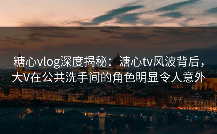 糖心vlog深度揭秘：溏心tv风波背后，大V在公共洗手间的角色明显令人意外