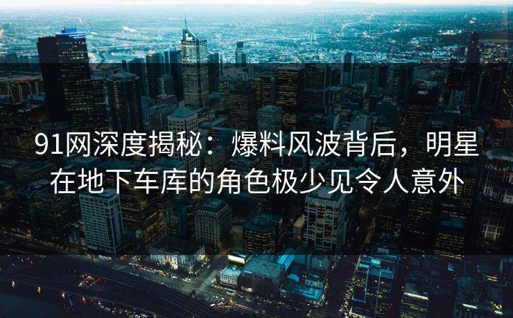 91网深度揭秘：爆料风波背后，明星在地下车库的角色极少见令人意外