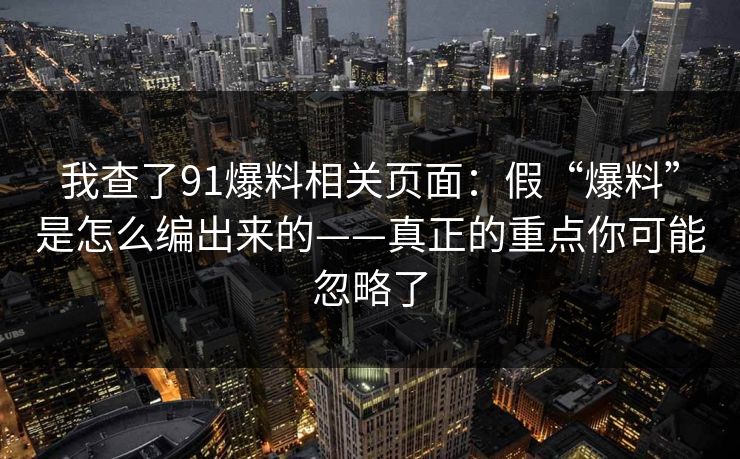 我查了91爆料相关页面：假“爆料”是怎么编出来的——真正的重点你可能忽略了