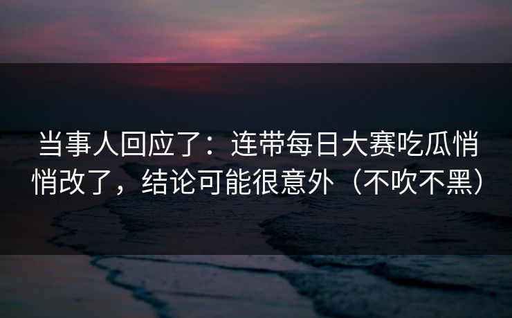 当事人回应了：连带每日大赛吃瓜悄悄改了，结论可能很意外（不吹不黑）