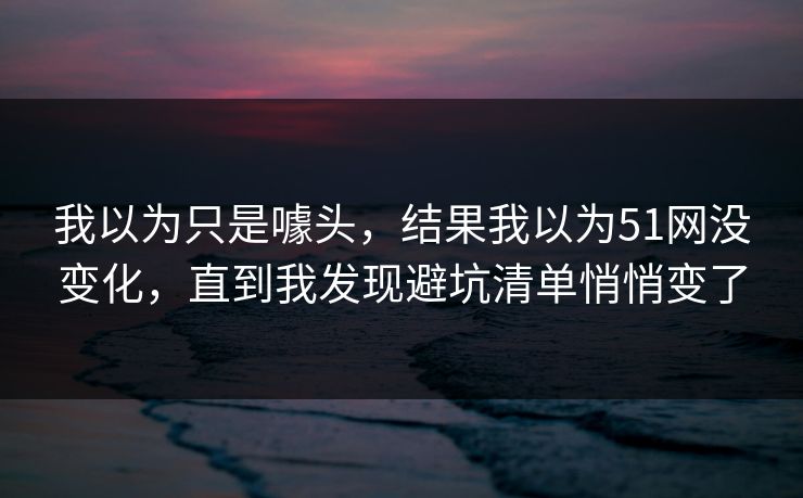 我以为只是噱头,结果我以为51网没变化,直到我发现避坑清单悄悄变了 我以为只是噱头,结果我以为51网没变化,直到我发现避坑清单悄悄变了