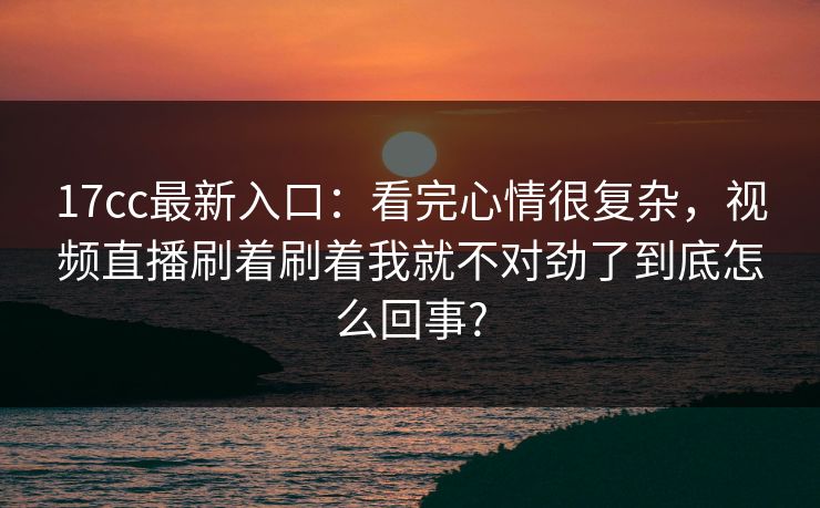 17cc最新入口：看完心情很复杂，视频直播刷着刷着我就不对劲了到底怎么回事?